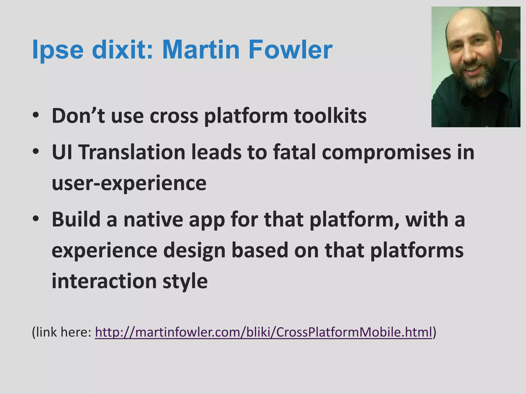 Ipse dixit: Martin Fowler
• Don’t use cross platform toolkits
• UI Translation leads to fatal compromises in
user-experience
• Build a native app for that platform, with a
experience design based on that platforms
interaction style
(link here: http://martinfowler.com/bliki/CrossPlatformMobile.html)
 