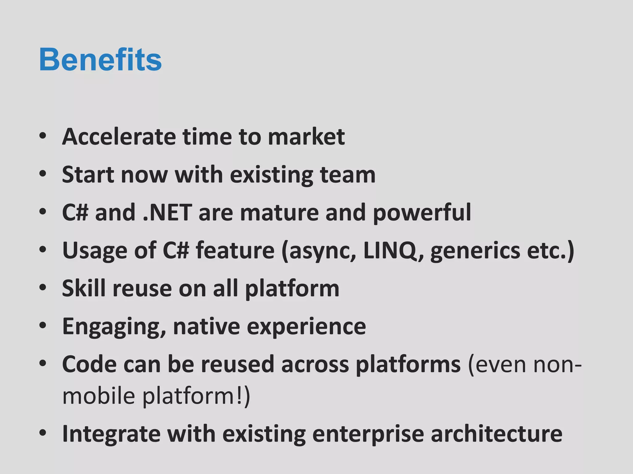 Benefits
• Accelerate time to market
• Start now with existing team
• C# and .NET are mature and powerful
• Usage of C# feature (async, LINQ, generics etc.)
• Skill reuse on all platform
• Engaging, native experience
• Code can be reused across platforms (even non-
mobile platform!)
• Integrate with existing enterprise architecture
 