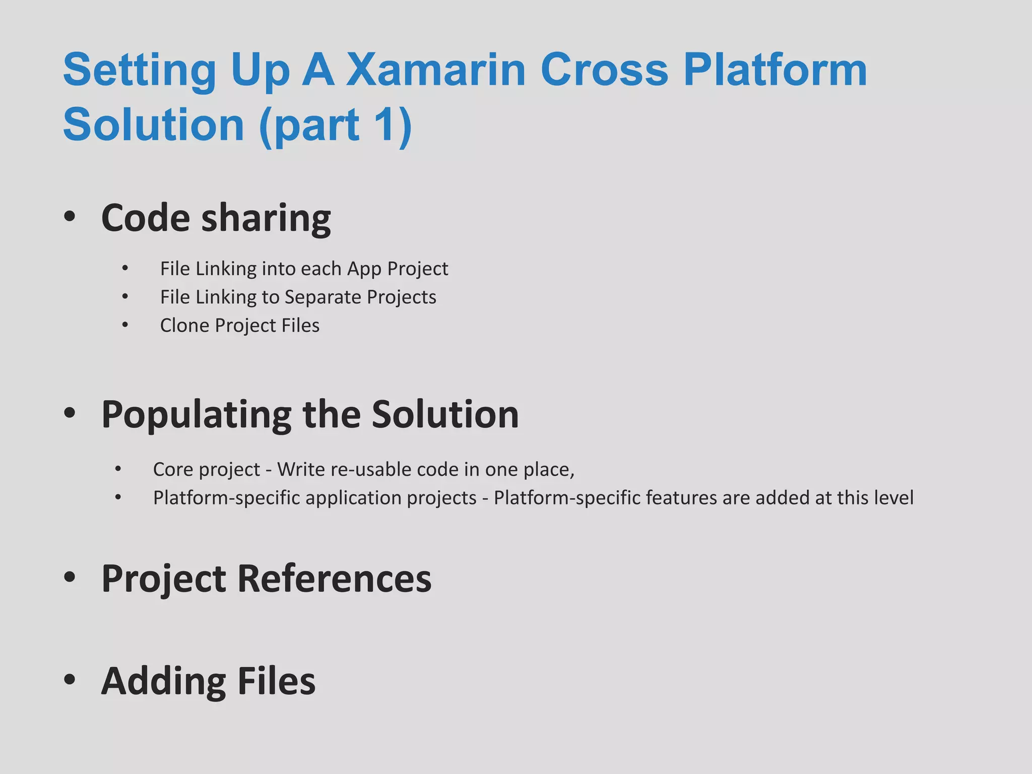 Setting Up A Xamarin Cross Platform
Solution (part 1)
• Code sharing
• File Linking into each App Project
• File Linking to Separate Projects
• Clone Project Files
• Populating the Solution
• Core project - Write re-usable code in one place,
• Platform-specific application projects - Platform-specific features are added at this level
• Project References
• Adding Files
 