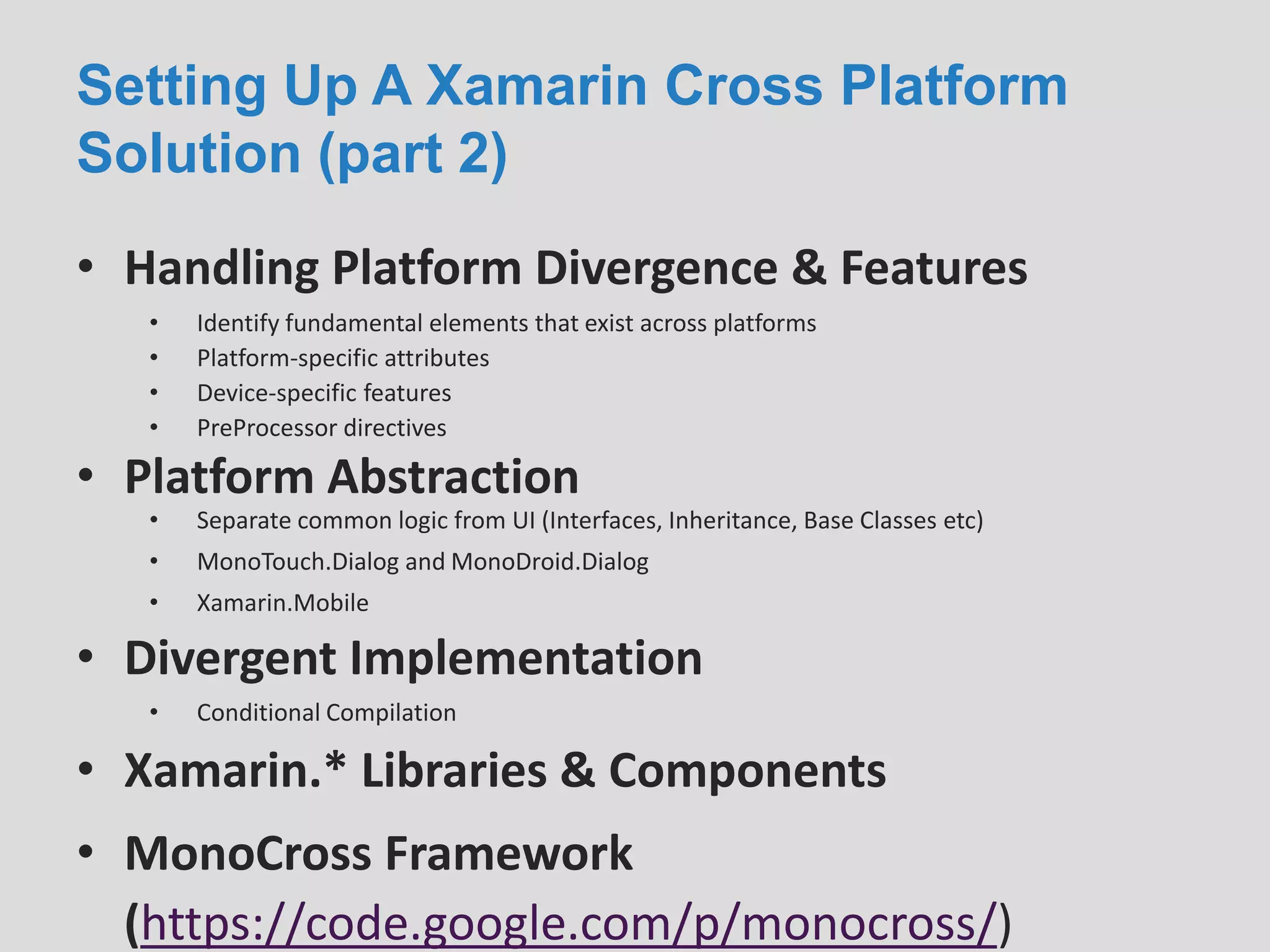 Setting Up A Xamarin Cross Platform
Solution (part 2)
• Handling Platform Divergence & Features
• Platform Abstraction
• Identify fundamental elements that exist across platforms
• Platform-specific attributes
• Device-specific features
• PreProcessor directives
• Separate common logic from UI (Interfaces, Inheritance, Base Classes etc)
• MonoTouch.Dialog and MonoDroid.Dialog
• Xamarin.Mobile
• Divergent Implementation
• Conditional Compilation
• Xamarin.* Libraries & Components
• MonoCross Framework
(https://code.google.com/p/monocross/)
 