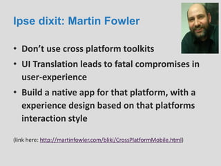 Ipse dixit: Martin Fowler
• Don’t use cross platform toolkits
• UI Translation leads to fatal compromises in
user-experience
• Build a native app for that platform, with a
experience design based on that platforms
interaction style
(link here: http://martinfowler.com/bliki/CrossPlatformMobile.html)
 