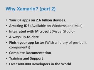 Why Xamarin? (part 2)
• Your C# apps on 2.6 billion devices.
• Amazing IDE (Available on Windows and Mac)
• Integrated with Microsoft (Visual Studio)
• Always up-to-date
• Finish your app faster (With a library of pre-built
components)
• Complete Documentation
• Training and Support
• Over 400.000 Developers in the World
 