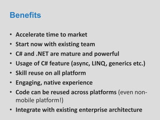 Benefits
• Accelerate time to market
• Start now with existing team
• C# and .NET are mature and powerful
• Usage of C# feature (async, LINQ, generics etc.)
• Skill reuse on all platform
• Engaging, native experience
• Code can be reused across platforms (even non-
mobile platform!)
• Integrate with existing enterprise architecture
 