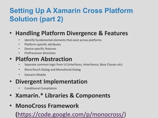Setting Up A Xamarin Cross Platform
Solution (part 2)
• Handling Platform Divergence & Features
• Platform Abstraction
• Identify fundamental elements that exist across platforms
• Platform-specific attributes
• Device-specific features
• PreProcessor directives
• Separate common logic from UI (Interfaces, Inheritance, Base Classes etc)
• MonoTouch.Dialog and MonoDroid.Dialog
• Xamarin.Mobile
• Divergent Implementation
• Conditional Compilation
• Xamarin.* Libraries & Components
• MonoCross Framework
(https://code.google.com/p/monocross/)
 
