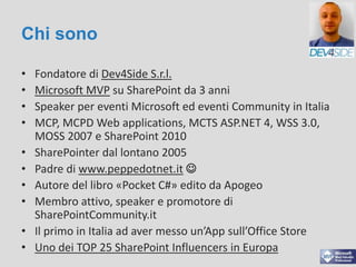 Chi sono
• Fondatore di Dev4Side S.r.l.
• Microsoft MVP su SharePoint da 3 anni
• Speaker per eventi Microsoft ed eventi Community in Italia
• MCP, MCPD Web applications, MCTS ASP.NET 4, WSS 3.0,
MOSS 2007 e SharePoint 2010
• SharePointer dal lontano 2005
• Padre di www.peppedotnet.it 
• Autore del libro «Pocket C#» edito da Apogeo
• Membro attivo, speaker e promotore di
SharePointCommunity.it
• Il primo in Italia ad aver messo un’App sull’Office Store
• Uno dei TOP 25 SharePoint Influencers in Europa
 