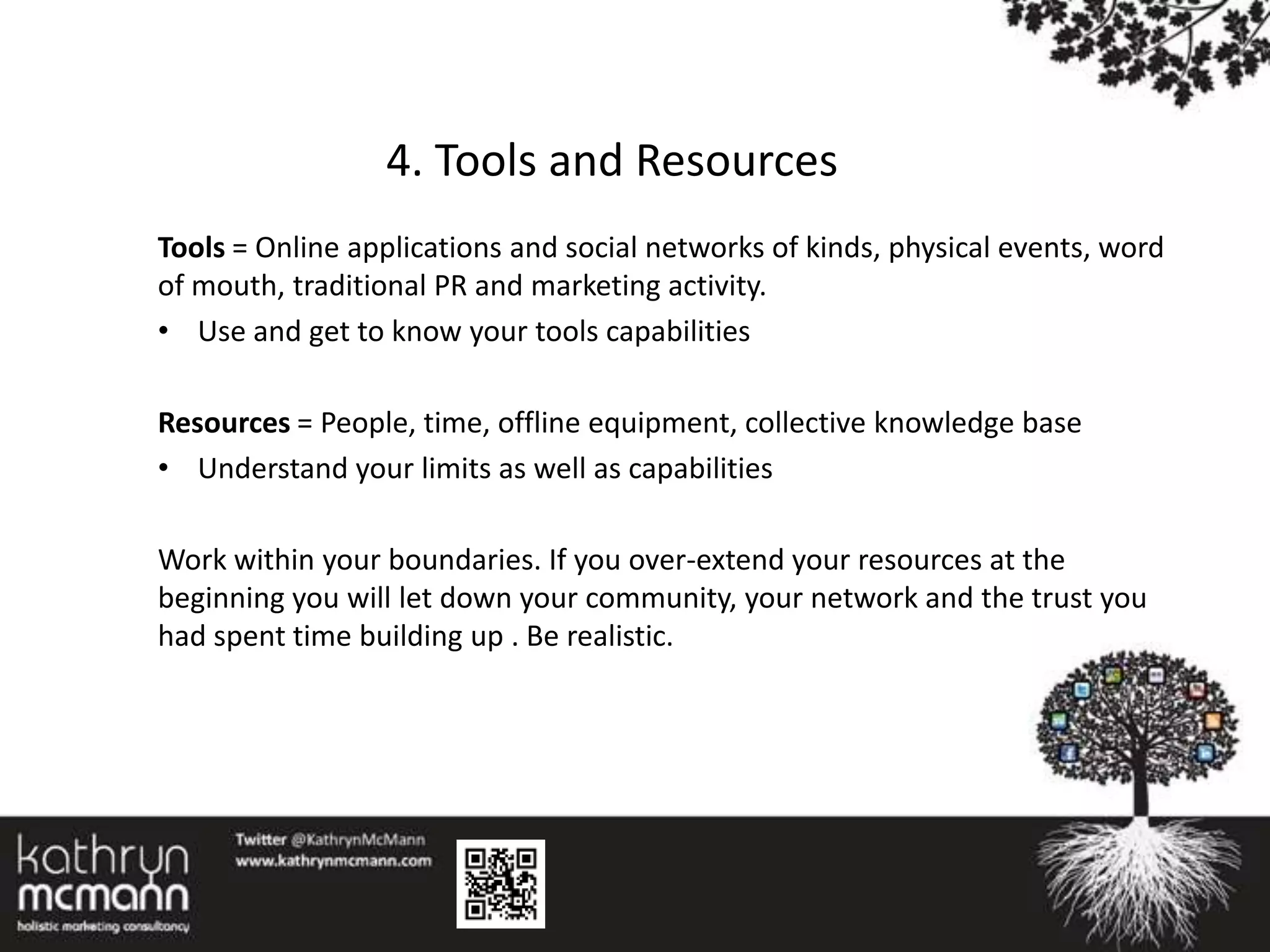 4. Tools and Resources
Tools = Online applications and social networks of kinds, physical events, word
of mouth, traditional PR and marketing activity.
• Use and get to know your tools capabilities

Resources = People, time, offline equipment, collective knowledge base
• Understand your limits as well as capabilities

Work within your boundaries. If you over-extend your resources at the
beginning you will let down your community, your network and the trust you
had spent time building up . Be realistic.
 