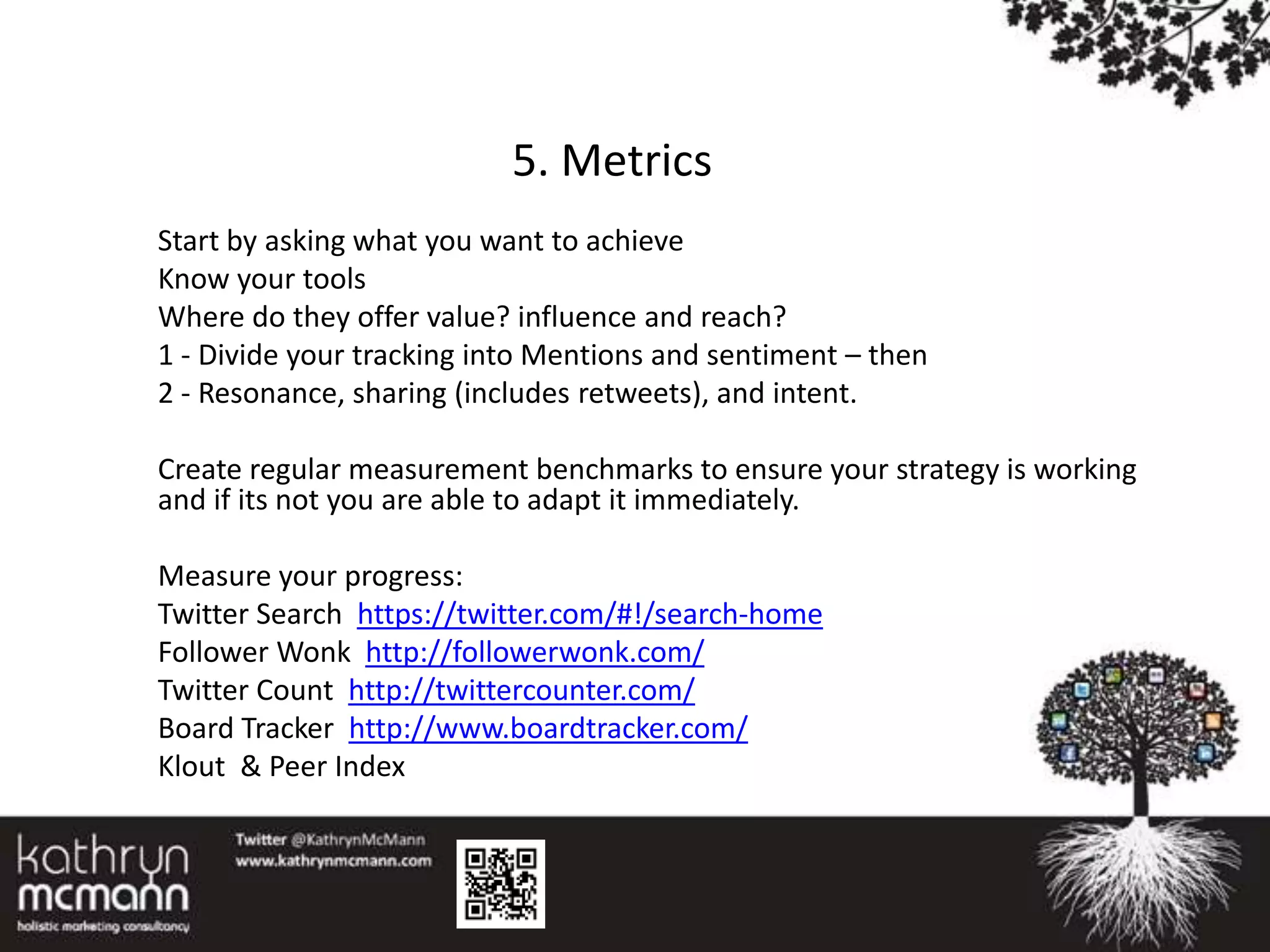 5. Metrics
Start by asking what you want to achieve
Know your tools
Where do they offer value? influence and reach?
1 - Divide your tracking into Mentions and sentiment – then
2 - Resonance, sharing (includes retweets), and intent.

Create regular measurement benchmarks to ensure your strategy is working
and if its not you are able to adapt it immediately.

Measure your progress:
Twitter Search https://twitter.com/#!/search-home
Follower Wonk http://followerwonk.com/
Twitter Count http://twittercounter.com/
Board Tracker http://www.boardtracker.com/
Klout & Peer Index
 