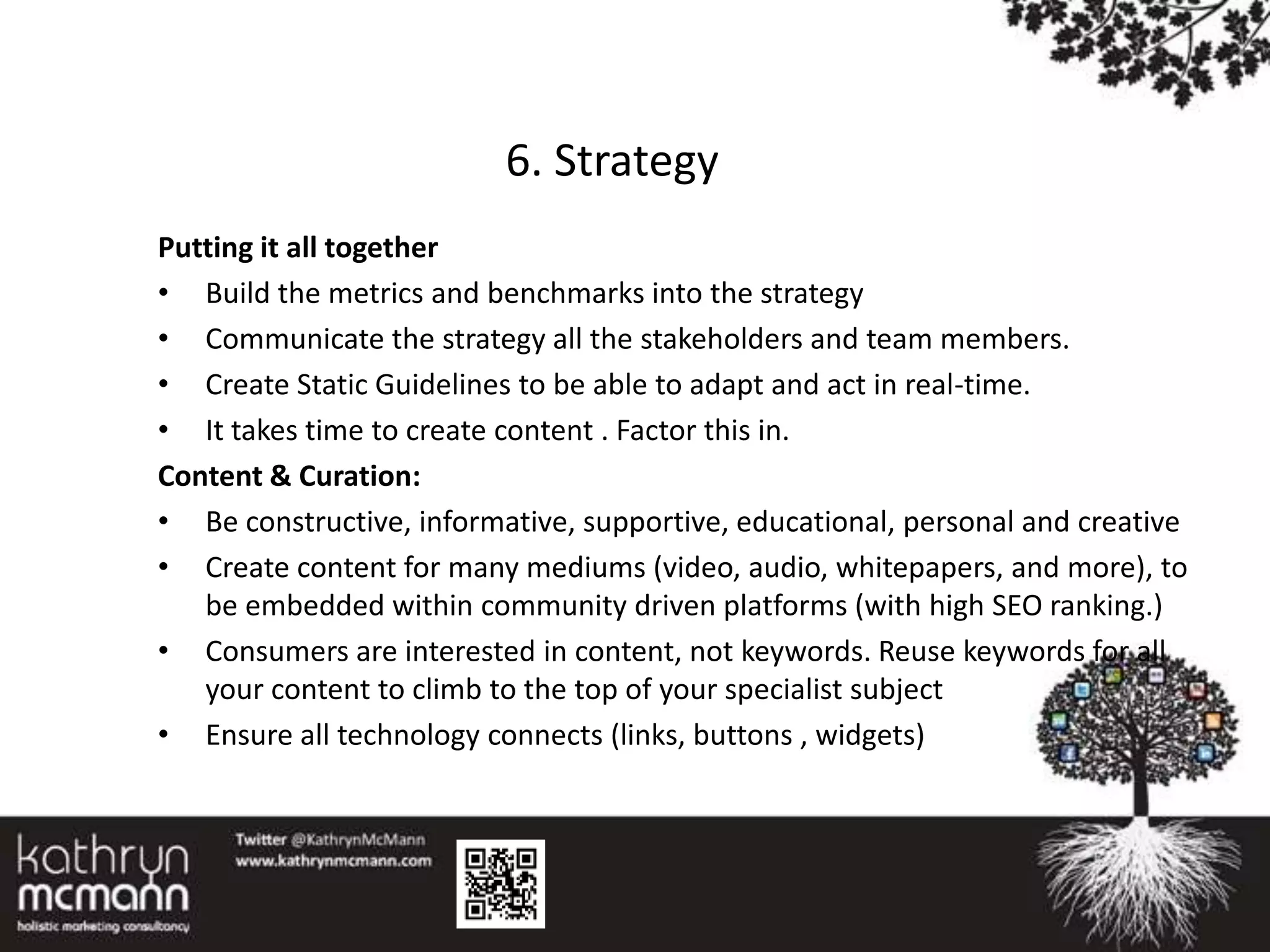 6. Strategy
Putting it all together
• Build the metrics and benchmarks into the strategy
• Communicate the strategy all the stakeholders and team members.
• Create Static Guidelines to be able to adapt and act in real-time.
• It takes time to create content . Factor this in.
Content & Curation:
• Be constructive, informative, supportive, educational, personal and creative
• Create content for many mediums (video, audio, whitepapers, and more), to
   be embedded within community driven platforms (with high SEO ranking.)
• Consumers are interested in content, not keywords. Reuse keywords for all
   your content to climb to the top of your specialist subject
• Ensure all technology connects (links, buttons , widgets)
 