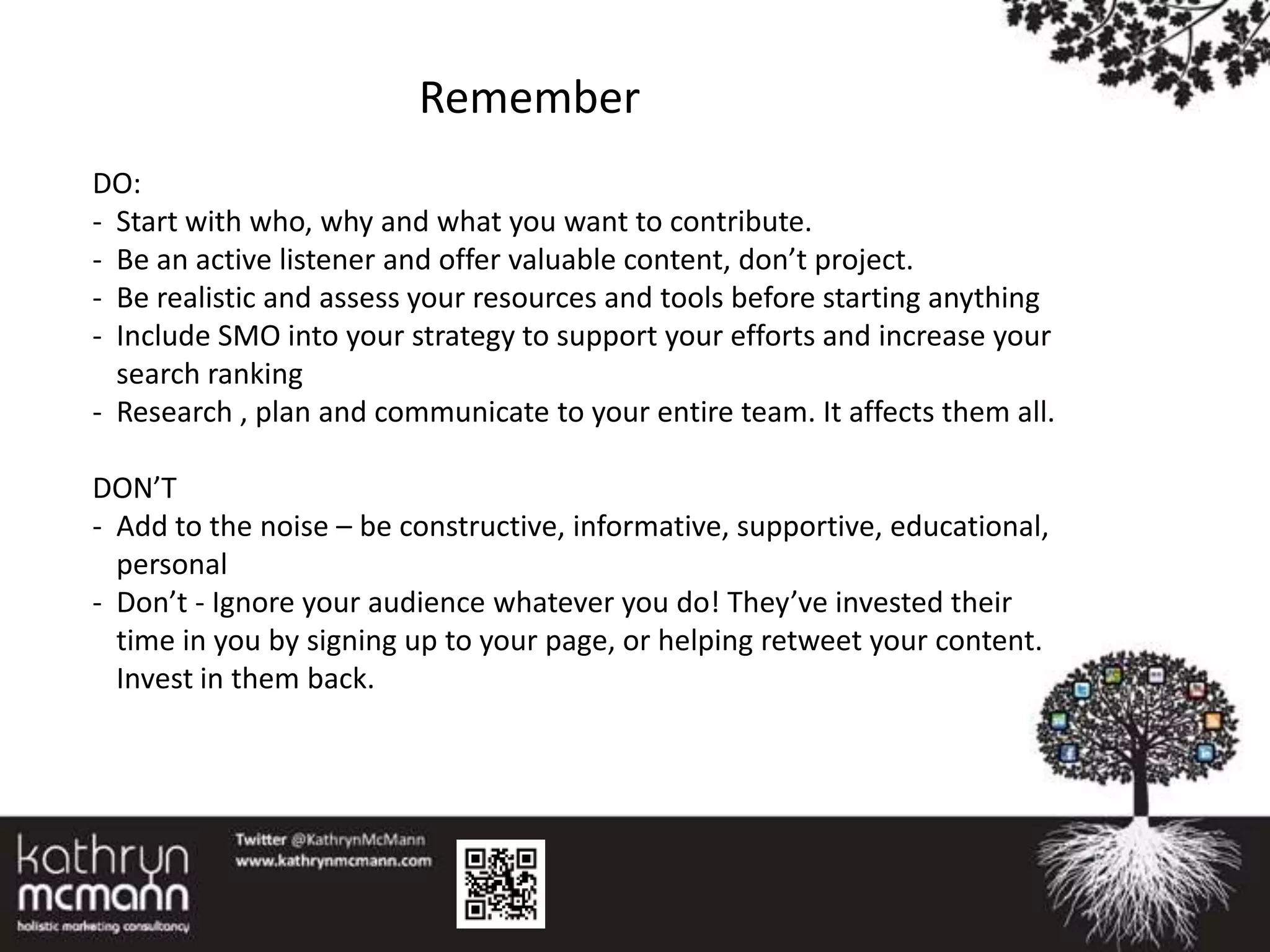Remember
DO:
- Start with who, why and what you want to contribute.
- Be an active listener and offer valuable content, don’t project.
- Be realistic and assess your resources and tools before starting anything
- Include SMO into your strategy to support your efforts and increase your
  search ranking
- Research , plan and communicate to your entire team. It affects them all.

DON’T
- Add to the noise – be constructive, informative, supportive, educational,
  personal
- Don’t - Ignore your audience whatever you do! They’ve invested their
  time in you by signing up to your page, or helping retweet your content.
  Invest in them back.
 