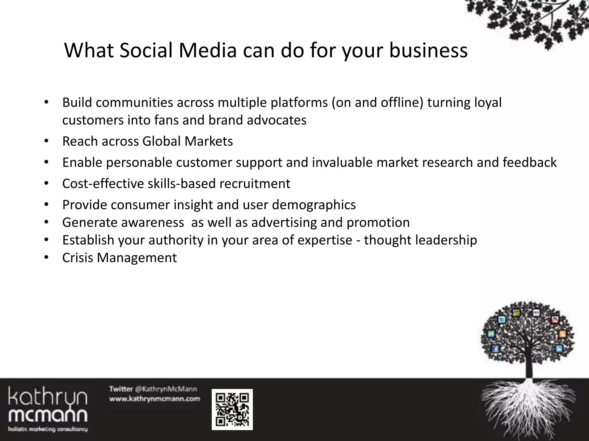 What Social Media can do for your business

• Build communities across multiple platforms (on and offline) turning loyal
  customers into fans and brand advocates
• Reach across Global Markets
• Enable personable customer support and invaluable market research and feedback
• Cost-effective skills-based recruitment
• Provide consumer insight and user demographics
• Generate awareness as well as advertising and promotion
• Establish your authority in your area of expertise - thought leadership
• Crisis Management
 