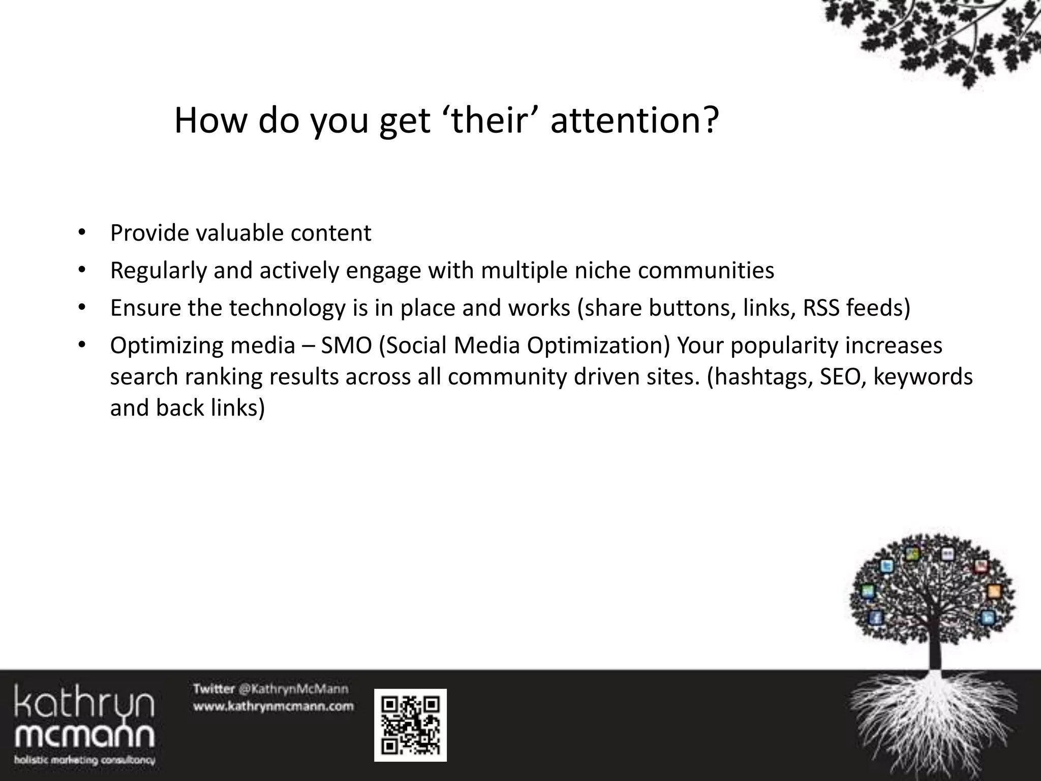 How do you get ‘their’ attention?

•   Provide valuable content
•   Regularly and actively engage with multiple niche communities
•   Ensure the technology is in place and works (share buttons, links, RSS feeds)
•   Optimizing media – SMO (Social Media Optimization) Your popularity increases
    search ranking results across all community driven sites. (hashtags, SEO, keywords
    and back links)
 