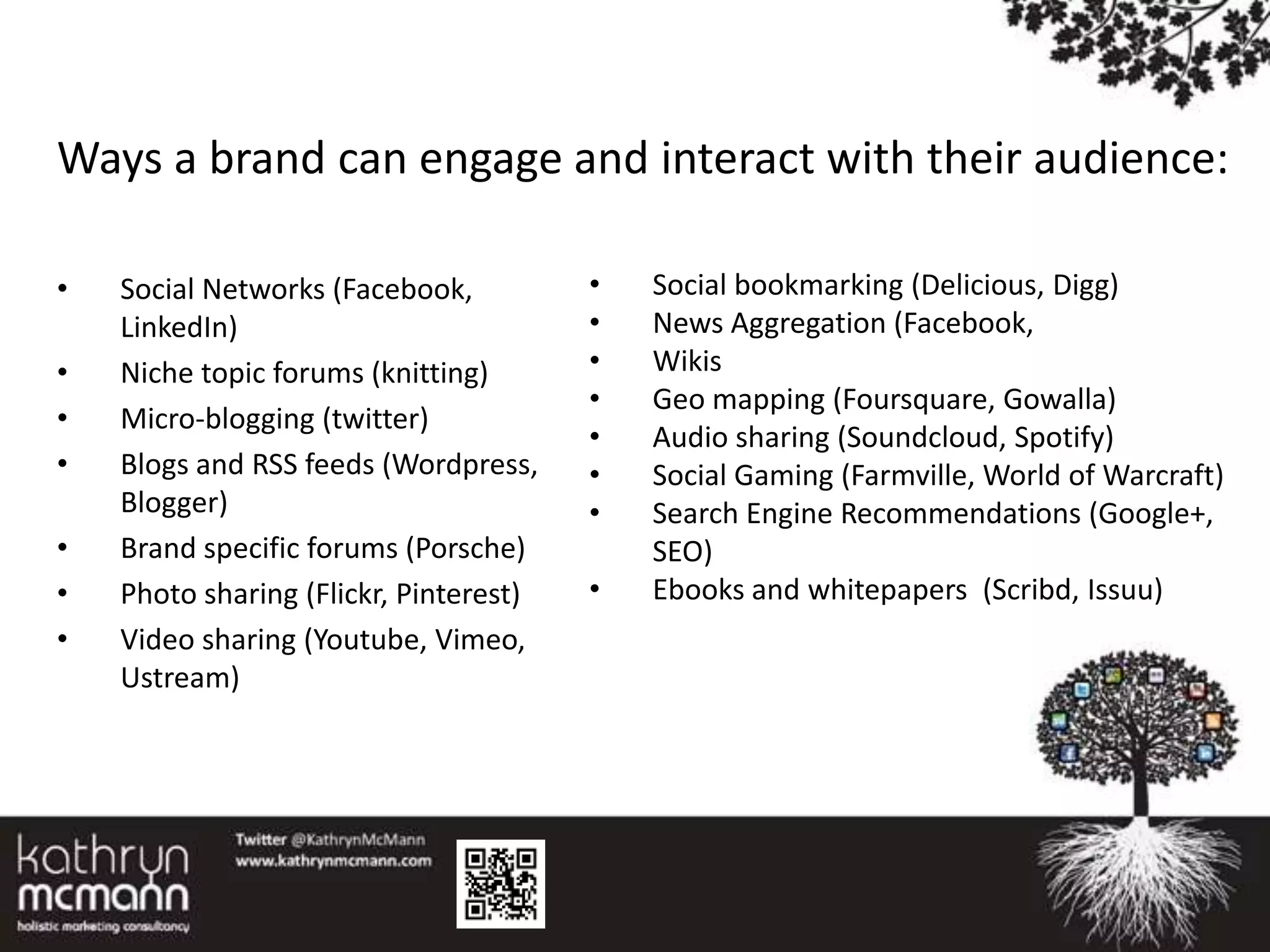Ways a brand can engage and interact with their audience:

•   Social Networks (Facebook,          •   Social bookmarking (Delicious, Digg)
    LinkedIn)                           •   News Aggregation (Facebook,
•   Niche topic forums (knitting)       •   Wikis
                                        •   Geo mapping (Foursquare, Gowalla)
•   Micro-blogging (twitter)
                                        •   Audio sharing (Soundcloud, Spotify)
•   Blogs and RSS feeds (Wordpress,     •   Social Gaming (Farmville, World of Warcraft)
    Blogger)                            •   Search Engine Recommendations (Google+,
•   Brand specific forums (Porsche)         SEO)
•   Photo sharing (Flickr, Pinterest)   •   Ebooks and whitepapers (Scribd, Issuu)
•   Video sharing (Youtube, Vimeo,
    Ustream)
 