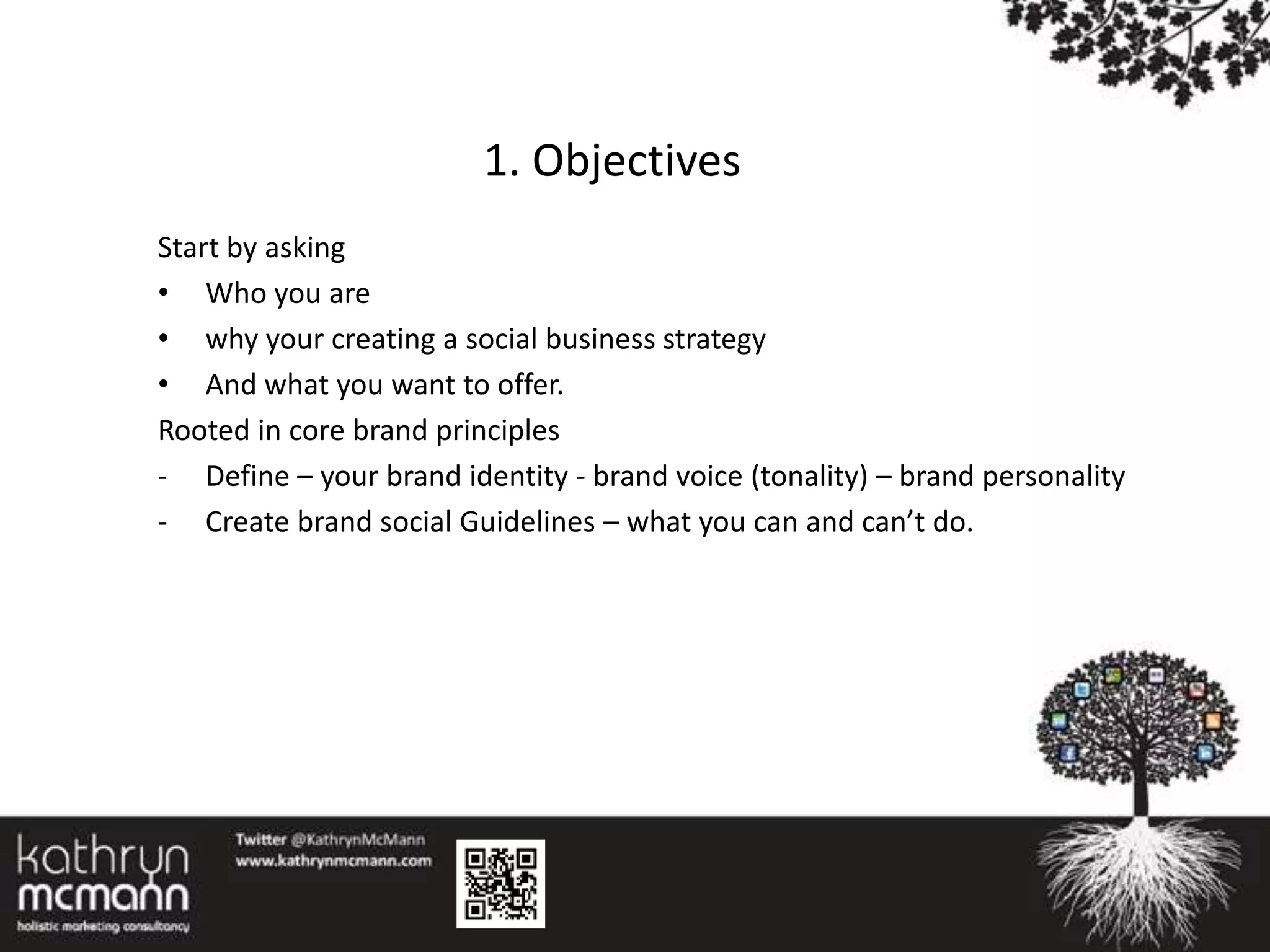 1. Objectives
Start by asking
• Who you are
• why your creating a social business strategy
• And what you want to offer.
Rooted in core brand principles
- Define – your brand identity - brand voice (tonality) – brand personality
- Create brand social Guidelines – what you can and can’t do.
 