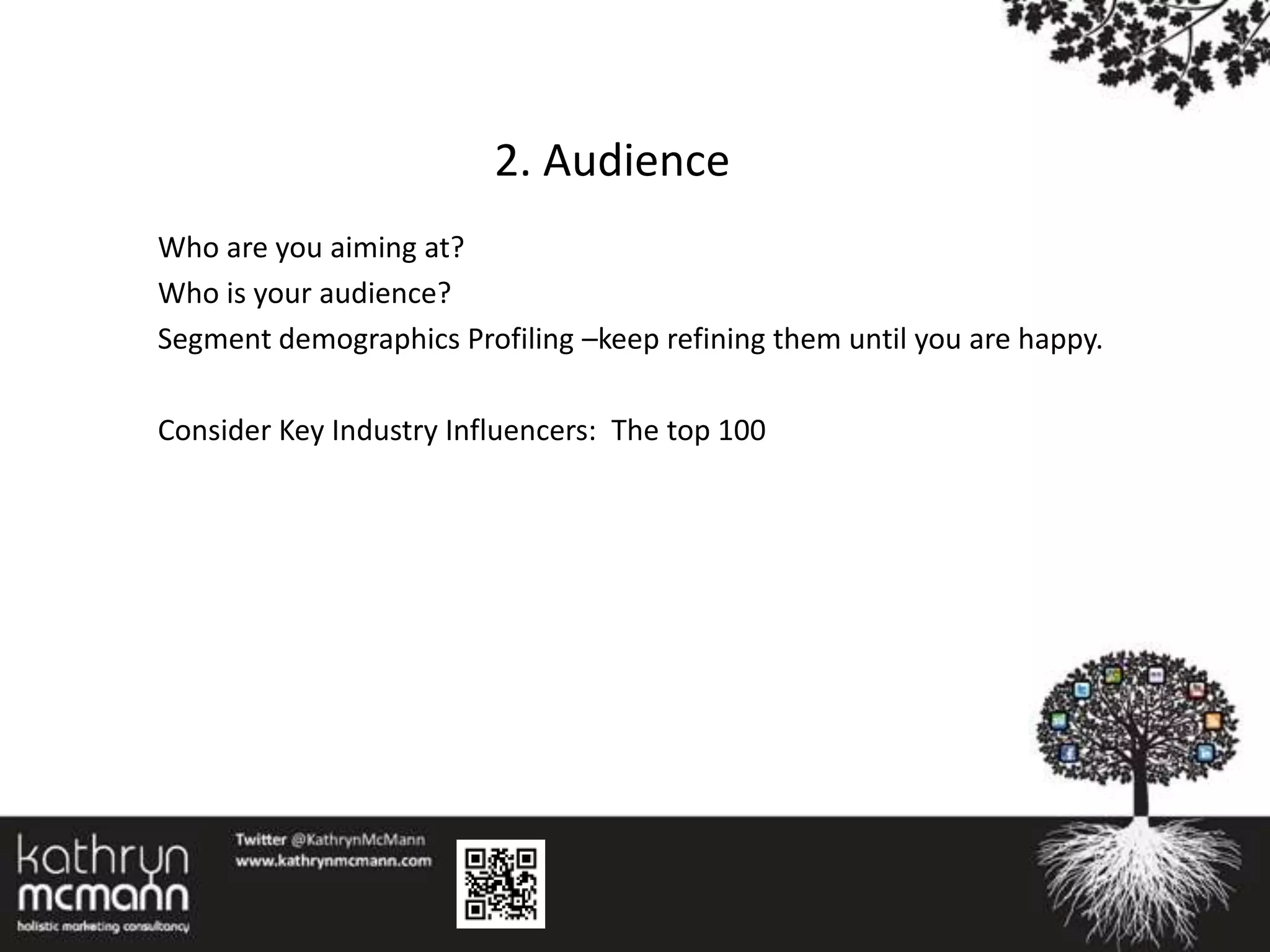 2. Audience
Who are you aiming at?
Who is your audience?
Segment demographics Profiling –keep refining them until you are happy.

Consider Key Industry Influencers: The top 100
 