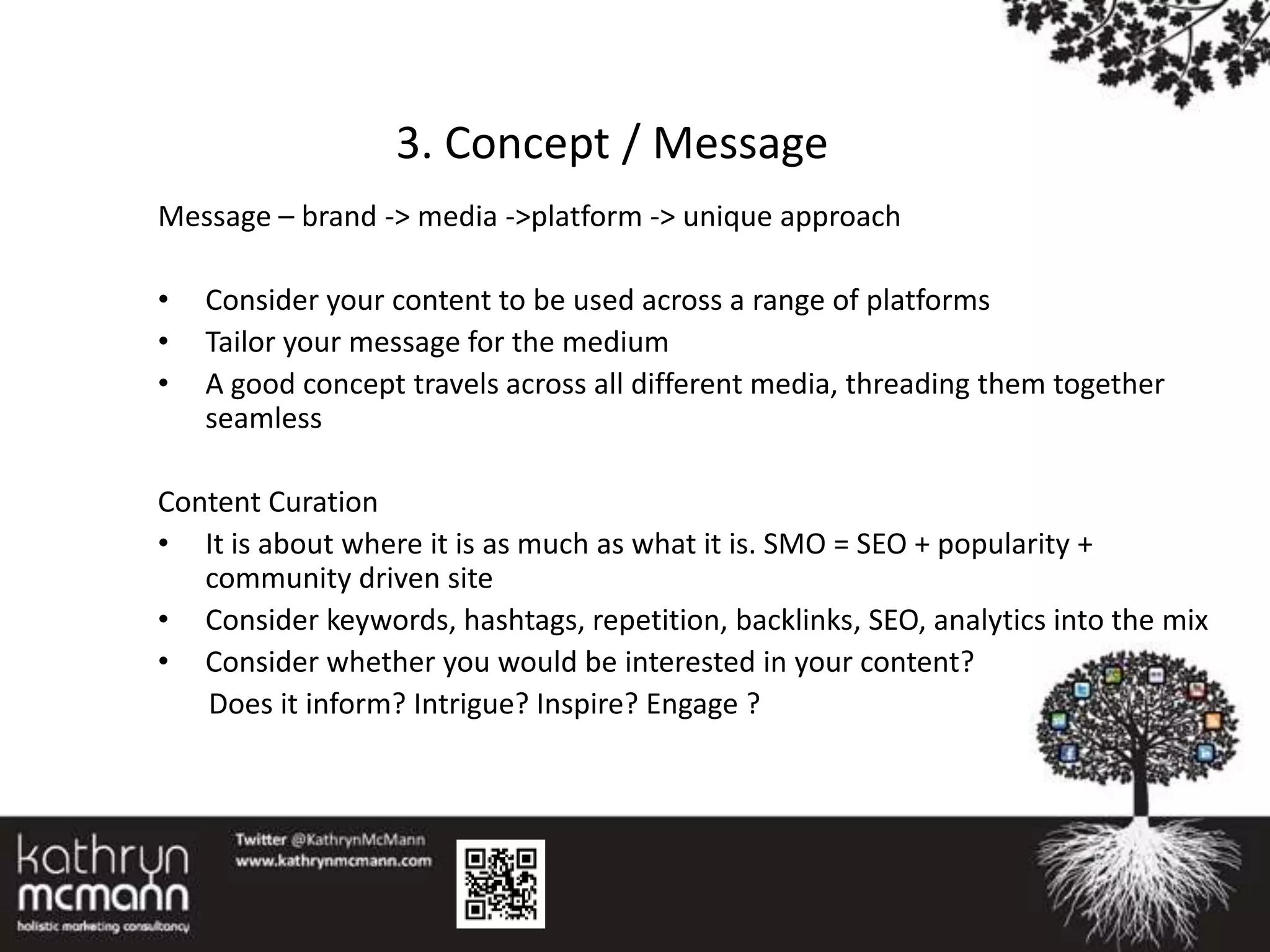 3. Concept / Message
Message – brand -> media ->platform -> unique approach

•   Consider your content to be used across a range of platforms
•   Tailor your message for the medium
•   A good concept travels across all different media, threading them together
    seamless

Content Curation
• It is about where it is as much as what it is. SMO = SEO + popularity +
   community driven site
• Consider keywords, hashtags, repetition, backlinks, SEO, analytics into the mix
• Consider whether you would be interested in your content?
   Does it inform? Intrigue? Inspire? Engage ?
 