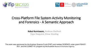 Cross-Platform File System Activity Monitoring
and Forensics - A Semantic Approach
Kabul Kurniawan, Andreas Ekelhart
Fajar Ekaputra, Elmar Kiesling
This work was sponsored by the Austrian Science Fund (FWF) and netidee SCIENCE under grant P30437-
N31, and the COMET K1 program by the Austrian Research Promotion Agency.
 