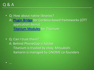 • Q: How about native libraries?
A: Plugin Bridge for Cordova-based frameworks (OTT
application demo)
Titanium Modules for Titanium
• Q: Can I trust them?
A: Behind PhoneGap is Adobe
Titanium is trusted by ebay, Mitsubishi
Xamarin is managed by GNOME co-founders
• ...
Q & A
 