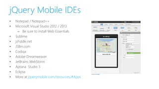 jQuery Mobile IDEs
• Notepad / Notepad++
• Microsoft Visual Studio 2012 / 2013
– Be sure to install Web Essentials
• Sublime
• jsFiddle.net
• JSBin.com
• Codiqa
• Adobe Dreamweaver
• JetBrains WebStorm
• Aptana Studio 3
• Eclipse
• More at jquerymobile.com/resources/#Apps
 