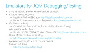 Emulators for JQM Debugging/Testing
• Chrome Desktop Browser with Dimensions Extension
• Android Emulator Options
– Install the Android SDK from http://developer.android.com/sdk
– Better & faster emulator from Genymotion: http://www.genymotion.com
• iOS Simulator (Mac)
– On Windows: Electric Mobile Studio (via Visual Studio Gallery)
• Windows Phone Emulator
– Requires VS2012/2013 & Windows Phone SDK: http://dev.windowsphone.com
• Opera Mobile Emulator for desktop
– http://www.opera.com/developer/mobile-emulator
• Always a good idea to test on physical devices
• Xamarin Test Cloud
– http://xamarin.com/test-cloud
 