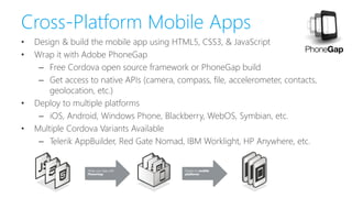 Cross-Platform Mobile Apps
• Design & build the mobile app using HTML5, CSS3, & JavaScript
• Wrap it with Adobe PhoneGap
– Free Cordova open source framework or PhoneGap build
– Get access to native APIs (camera, compass, file, accelerometer, contacts,
geolocation, etc.)
• Deploy to multiple platforms
– iOS, Android, Windows Phone, Blackberry, WebOS, Symbian, etc.
• Multiple Cordova Variants Available
– Telerik AppBuilder, Red Gate Nomad, IBM Worklight, HP Anywhere, etc.
 