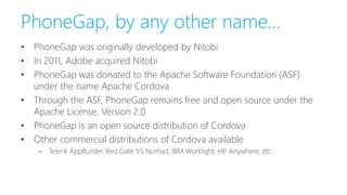 PhoneGap, by any other name…
• PhoneGap was originally developed by Nitobi
• In 2011, Adobe acquired Nitobi
• PhoneGap was donated to the Apache Software Foundation (ASF)
under the name Apache Cordova
• Through the ASF, PhoneGap remains free and open source under the
Apache License, Version 2.0
• PhoneGap is an open source distribution of Cordova
• Other commercial distributions of Cordova available
– Telerik AppBuilder, Red Gate VS Nomad, IBM Worklight, HP Anywhere, etc.
 