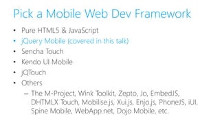 Pick a Mobile Web Dev Framework
• Pure HTML5 & JavaScript
• jQuery Mobile (covered in this talk)
• Sencha Touch
• Kendo UI Mobile
• jQTouch
• Others
– The M-Project, Wink Toolkit, Zepto, Jo, EmbedJS,
DHTMLX Touch, Mobilise.js, Xui.js, Enjo.js, PhoneJS, iUI,
Spine Mobile, WebApp.net, Dojo Mobile, etc.
 