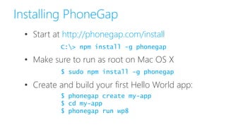 Installing PhoneGap
• Start at http://phonegap.com/install
• Make sure to run as root on Mac OS X
• Create and build your first Hello World app:
C:> npm install -g phonegap
$ phonegap create my-app
$ cd my-app
$ phonegap run wp8
$ sudo npm install -g phonegap
 