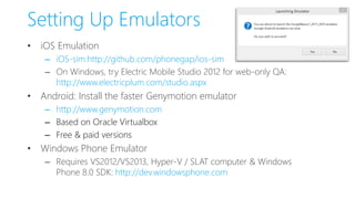 Setting Up Emulators
• iOS Emulation
– iOS-sim:http://github.com/phonegap/ios-sim
– On Windows, try Electric Mobile Studio 2012 for web-only QA:
http://www.electricplum.com/studio.aspx
• Android: Install the faster Genymotion emulator
– http://www.genymotion.com
– Based on Oracle Virtualbox
– Free & paid versions
• Windows Phone Emulator
– Requires VS2012/VS2013, Hyper-V / SLAT computer & Windows
Phone 8.0 SDK: http://dev.windowsphone.com
 
