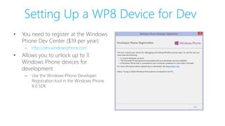 Setting Up a WP8 Device for Dev
• You need to register at the Windows
Phone Dev Center ($19 per year)
– http://dev.windowsphone.com
• Allows you to unlock up to 3
Windows Phone devices for
development
– Use the Windows Phone Developer
Registration tool in the Windows Phone
8.0 SDK
 