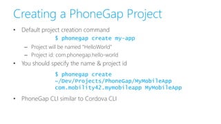 Creating a PhoneGap Project
• Default project creation command
– Project will be named “HelloWorld”
– Project id: com.phonegap.hello-world
• You should specify the name & project id
• PhoneGap CLI similar to Cordova CLI
$ phonegap create my-app
$ phonegap create
~/Dev/Projects/PhoneGap/MyMobileApp
com.mobility42.mymobileapp MyMobileApp
 
