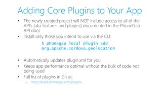 Adding Core Plugins to Your App
• The newly created project will NOT include access to all of the
API’s (aka features and plugins) documented in the PhoneGap
API docs
• Install only those you intend to use via the CLI:
• Automatically updates plugin.xml for you
• Keeps app performance optimal without the bulk of code not
being used
• Full list of plugins in Git at:
– https://build.phonegap.com/plugins
$ phonegap local plugin add
org.apache.cordova.geolocation
 