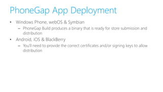 PhoneGap App Deployment
• Windows Phone, webOS & Symbian
– PhoneGap Build produces a binary that is ready for store submission and
distribution
• Android, iOS & BlackBerry
– You'll need to provide the correct certificates and/or signing keys to allow
distribution
 