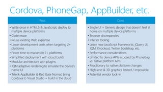 Cordova, PhoneGap, AppBuilder, etc.
Pros
• Write once in HTML5 & JavaScript, deploy to
multiple device platforms
• Code reuse
• Reuse existing Web expertise
• Lower development costs when targeting 2+
platforms
• Faster time to market on 2+ platforms
• Simplified deployment with cloud builds
• Modular architecture with plugins
• JQM adaptive rendering to emulate the device’s
native UI
• Telerik AppBuilder & Red Gate Nomad bring
Cordova to Visual Studio + build in the cloud
Cons
• Single UI = Generic design that doesn’t feel at
home on multiple device platforms
• Browser discrepancies
• Inferior tooling
• Learn new JavaScript frameworks: jQuery UI,
JQM, Knockout, Twitter Bootstrap, etc.
• Performance considerations
• Limited to device APIs exposed by PhoneGap
vs. native platform APIs
• Reactionary to native platform changes
• High-end & 3D graphics limited / impossible
• Potential vendor lock-in
 