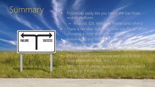 Summary • PhoneGap easily lets you target the top three
mobile platform:
– Android, iOS, Windows Phone (and others)
• There is no silver bullet, no “one size fits all”, when
choosing a cross-platform mobile strategy
• Native Apps and Hybrid Apps both have their place
• Each mobile project should be evaluated separately
• Audience, Goals, Reach, Expertise, Resources
• PhoneGap lets you leverage web skills to build
cross-platform mobile apps fast
• Remember to always strive to create a unique UI
specific to the platform
 