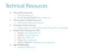 Technical Resources
• Official PhoneGap Site
– http://phonegap.com
– You will also need NodeJS: http://nodejs.org
• Official jQuery Mobile Resources
– http://jquerymobile.com/resources
• Pluralsight Online Training
– www.pluralsight.com/training/Courses/Find?searchTerm=phonegap
• Mobile Web Development IDEs
– Sublime: www.sublimetext.com
– JSFIDDLE: http://jsFiddle.net
– JSBin: http://JSBin.com
– Codiqa: http://codiqa.com
– JetBrains WebStorm: www.jetbrains.com/webstorm
• Age of Mobility Blog
– www.AgeofMobility.com
 