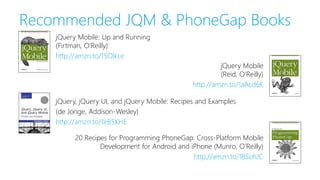 Recommended JQM & PhoneGap Books
jQuery, jQuery UI, and jQuery Mobile: Recipes and Examples
(de Jonge, Addison-Wesley)
http://amzn.to/1eB5KHE
20 Recipes for Programming PhoneGap: Cross-Platform Mobile
Development for Android and iPhone (Munro, O’Reilly)
http://amzn.to/18SohJC
jQuery Mobile: Up and Running
(Firtman, O’Reilly)
http://amzn.to/15Olkce
jQuery Mobile
(Reid, O’Reilly)
http://amzn.to/1aAcd6K
 