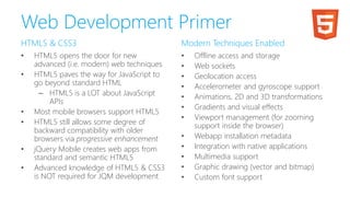 Web Development Primer
HTML5 & CSS3
• HTML5 opens the door for new
advanced (i.e. modern) web techniques
• HTML5 paves the way for JavaScript to
go beyond standard HTML
– HTML5 is a LOT about JavaScript
APIs
• Most mobile browsers support HTML5
• HTML5 still allows some degree of
backward compatibility with older
browsers via progressive enhancement
• jQuery Mobile creates web apps from
standard and semantic HTML5
• Advanced knowledge of HTML5 & CSS3
is NOT required for JQM development
Modern Techniques Enabled
• Offline access and storage
• Web sockets
• Geolocation access
• Accelerometer and gyroscope support
• Animations, 2D and 3D transformations
• Gradients and visual effects
• Viewport management (for zooming
support inside the browser)
• Webapp installation metadata
• Integration with native applications
• Multimedia support
• Graphic drawing (vector and bitmap)
• Custom font support
 