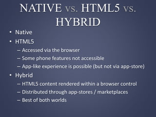 NATIVE vs. HTML5 vs.
HYBRID
• Native
• HTML5
– Accessed via the browser
– Some phone features not accessible
– App-like experience is possible (but not via app-store)
• Hybrid
– HTML5 content rendered within a browser control
– Distributed through app-stores / marketplaces
– Best of both worlds
 