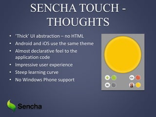 SENCHA TOUCH -
THOUGHTS
• ‘Thick’ UI abstraction – no HTML
• Android and iOS use the same theme
• Almost declarative feel to the
application code
• Impressive user experience
• Steep learning curve
• No Windows Phone support
 