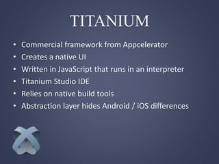 • Commercial framework from Appcelerator
• Creates a native UI
• Written in JavaScript that runs in an interpreter
• Titanium Studio IDE
• Relies on native build tools
• Abstraction layer hides Android / iOS differences
TITANIUM
 