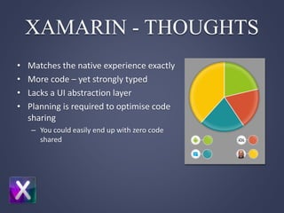 XAMARIN - THOUGHTS
• Matches the native experience exactly
• More code – yet strongly typed
• Lacks a UI abstraction layer
• Planning is required to optimise code
sharing
– You could easily end up with zero code
shared
 