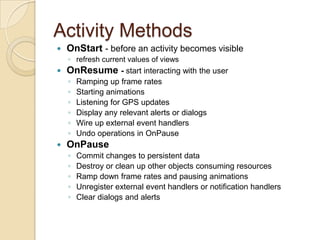 Activity Methods


OnStart - before an activity becomes visible
◦ refresh current values of views



OnResume - start interacting with the user
◦
◦
◦
◦
◦
◦



Ramping up frame rates
Starting animations
Listening for GPS updates
Display any relevant alerts or dialogs
Wire up external event handlers
Undo operations in OnPause

OnPause
◦
◦
◦
◦
◦

Commit changes to persistent data
Destroy or clean up other objects consuming resources
Ramp down frame rates and pausing animations
Unregister external event handlers or notification handlers
Clear dialogs and alerts

 