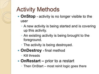 Activity Methods


OnStop - activity is no longer visible to the
user
◦ A new activity is being started and is covering
up this activity.
◦ An existing activity is being brought to the
foreground.
◦ The activity is being destroyed.



OnDestroy - final method
◦ Kill threads



OnRestart – prior to a restart
◦ Then OnStart – most reinit logic goes there

 