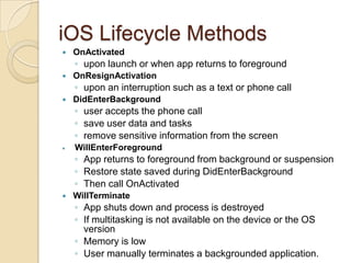 iOS Lifecycle Methods


OnActivated

◦ upon launch or when app returns to foreground


OnResignActivation

◦ upon an interruption such as a text or phone call


DidEnterBackground

◦ user accepts the phone call
◦ save user data and tasks
◦ remove sensitive information from the screen


WillEnterForeground

◦ App returns to foreground from background or suspension
◦ Restore state saved during DidEnterBackground
◦ Then call OnActivated


WillTerminate

◦ App shuts down and process is destroyed
◦ If multitasking is not available on the device or the OS
version
◦ Memory is low
◦ User manually terminates a backgrounded application.

 