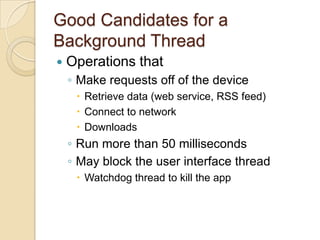Good Candidates for a
Background Thread


Operations that
◦ Make requests off of the device
 Retrieve data (web service, RSS feed)
 Connect to network
 Downloads

◦ Run more than 50 milliseconds
◦ May block the user interface thread
 Watchdog thread to kill the app

 