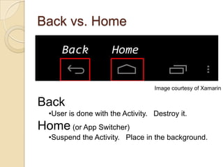 Back vs. Home

Image courtesy of Xamarin

Back
•User is done with the Activity. Destroy it.

Home (or App Switcher)
•Suspend the Activity. Place in the background.

 