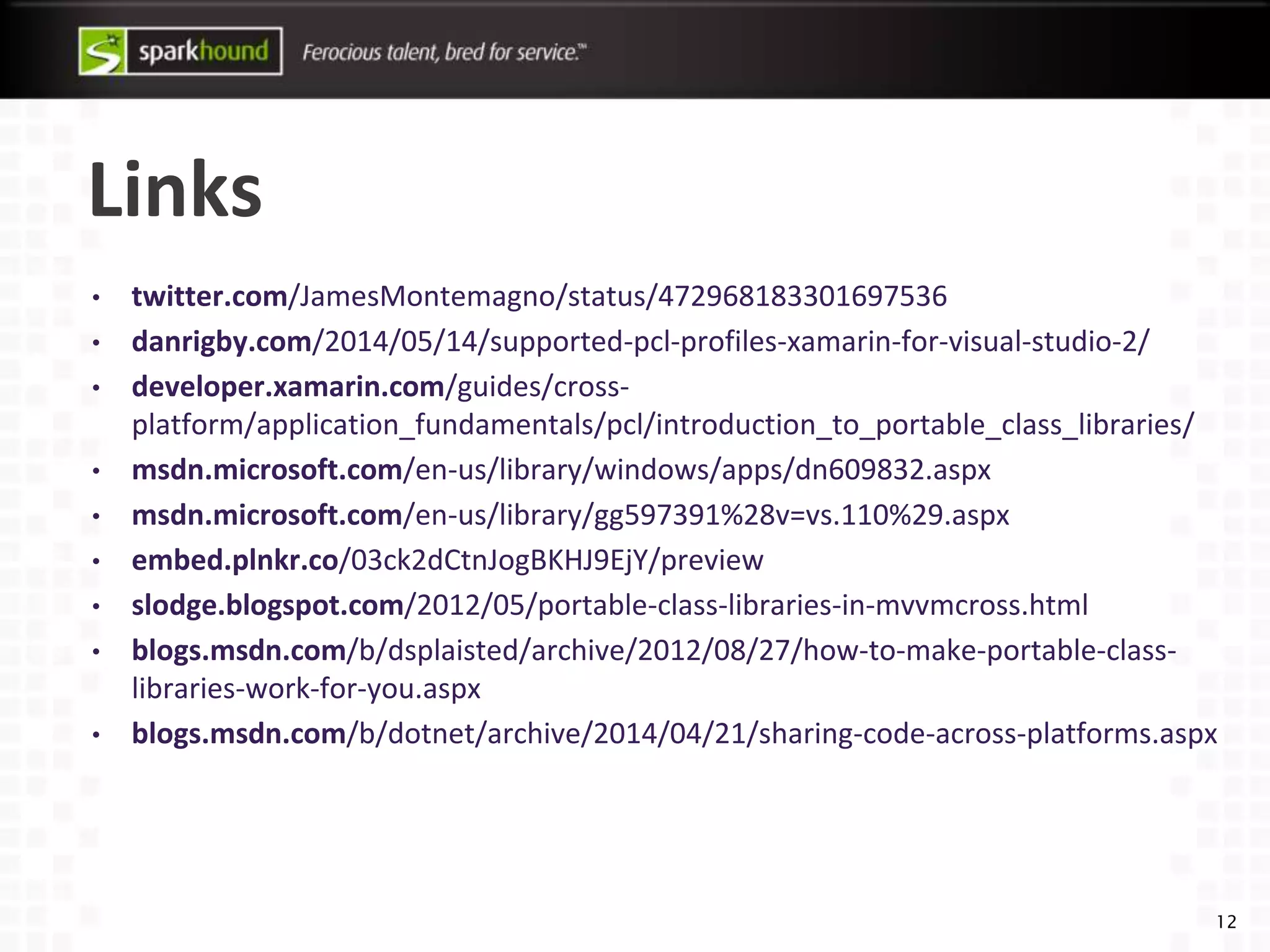 Links
• twitter.com/JamesMontemagno/status/472968183301697536
• danrigby.com/2014/05/14/supported-pcl-profiles-xamarin-for-visual-studio-2/
• developer.xamarin.com/guides/cross-
platform/application_fundamentals/pcl/introduction_to_portable_class_libraries/
• msdn.microsoft.com/en-us/library/windows/apps/dn609832.aspx
• msdn.microsoft.com/en-us/library/gg597391%28v=vs.110%29.aspx
• embed.plnkr.co/03ck2dCtnJogBKHJ9EjY/preview
• slodge.blogspot.com/2012/05/portable-class-libraries-in-mvvmcross.html
• blogs.msdn.com/b/dsplaisted/archive/2012/08/27/how-to-make-portable-class-
libraries-work-for-you.aspx
• blogs.msdn.com/b/dotnet/archive/2014/04/21/sharing-code-across-platforms.aspx
12