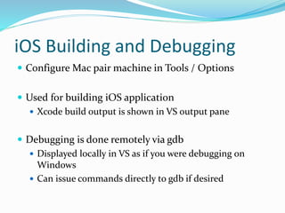 iOS Building and Debugging
 Configure Mac pair machine in Tools / Options
 Used for building iOS application
 Xcode build output is shown in VS output pane
 Debugging is done remotely via gdb
 Displayed locally in VS as if you were debugging on
Windows
 Can issue commands directly to gdb if desired
 