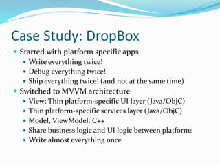 Case Study: DropBox
 Started with platform specific apps
 Write everything twice!
 Debug everything twice!
 Ship everything twice! (and not at the same time)
 Switched to MVVM architecture
 View: Thin platform-specific UI layer (Java/ObjC)
 Thin platform-specific services layer (Java/ObjC)
 Model, ViewModel: C++
 Share business logic and UI logic between platforms
 Write almost everything once
 