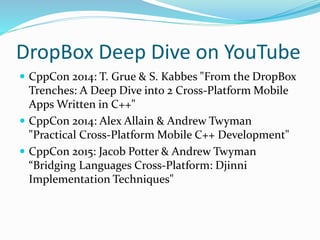 DropBox Deep Dive on YouTube
 CppCon 2014: T. Grue & S. Kabbes "From the DropBox
Trenches: A Deep Dive into 2 Cross-Platform Mobile
Apps Written in C++"
 CppCon 2014: Alex Allain & Andrew Twyman
"Practical Cross-Platform Mobile C++ Development"
 CppCon 2015: Jacob Potter & Andrew Twyman
“Bridging Languages Cross-Platform: Djinni
Implementation Techniques"
 